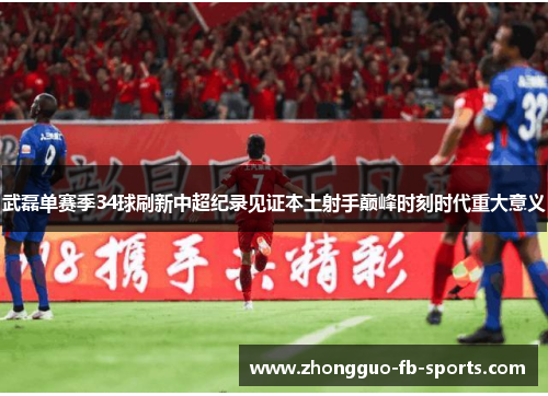 武磊单赛季34球刷新中超纪录见证本土射手巅峰时刻时代重大意义