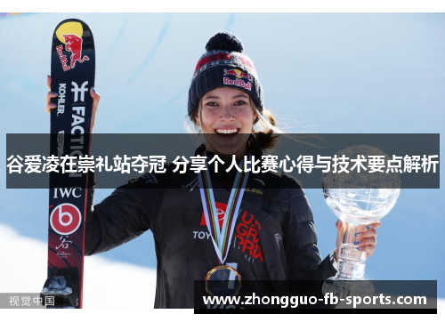 谷爱凌在崇礼站夺冠 分享个人比赛心得与技术要点解析